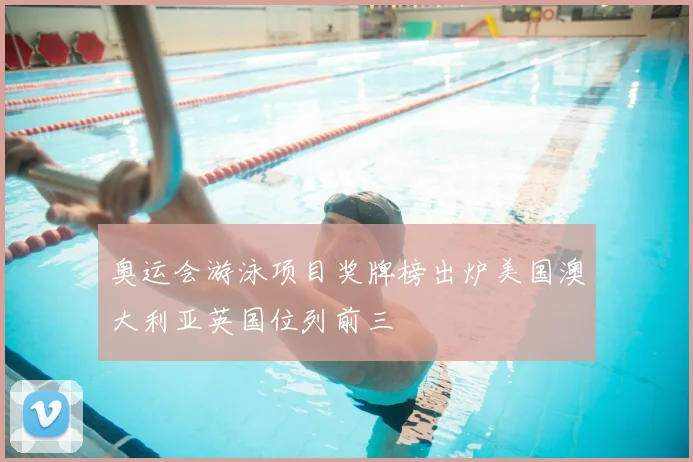 奥运会游泳项目奖牌榜出炉美国澳大利亚英国位列前三