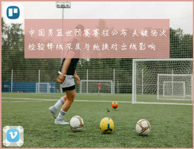 中国男篮世预赛赛程公布 关键场次检验锋线深度与轮换对出线影响