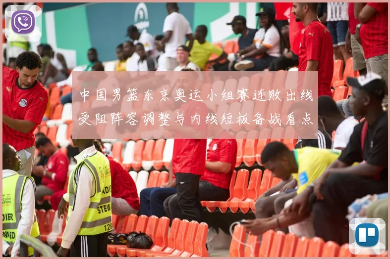 中国男篮东京奥运小组赛连败出线受阻阵容调整与内线短板备战看点