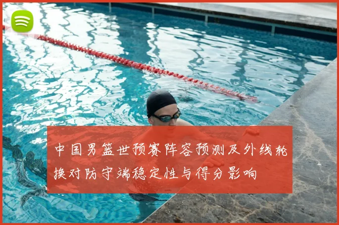中国男篮世预赛阵容预测及外线轮换对防守端稳定性与得分影响