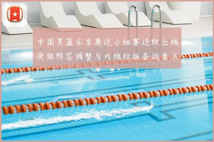 中国男篮东京奥运小组赛连败出线受阻阵容调整与内线短板备战看点