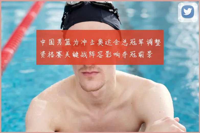 中国男篮为冲击奥运会总冠军调整资格赛关键战阵容影响夺冠前景