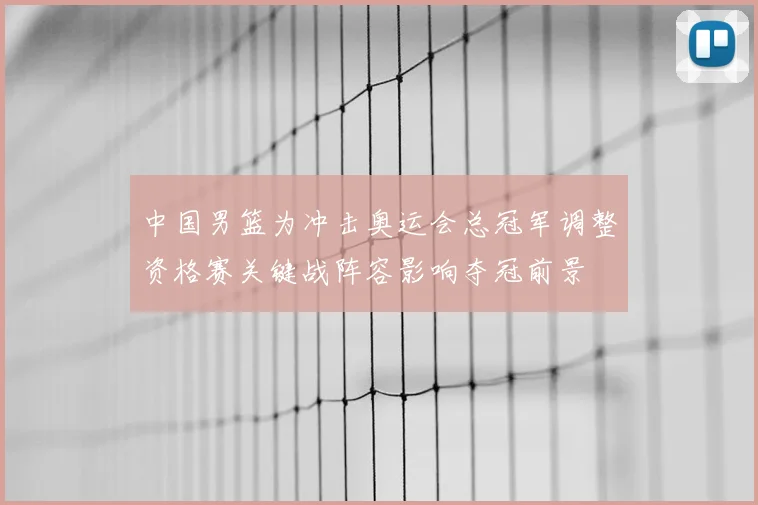 中国男篮为冲击奥运会总冠军调整资格赛关键战阵容影响夺冠前景