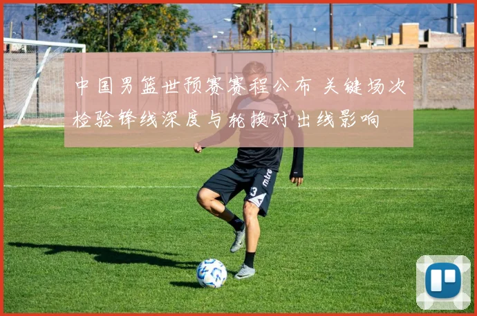 中国男篮世预赛赛程公布 关键场次检验锋线深度与轮换对出线影响