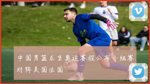 中国男篮东京奥运赛程公布小组赛对阵美国法国