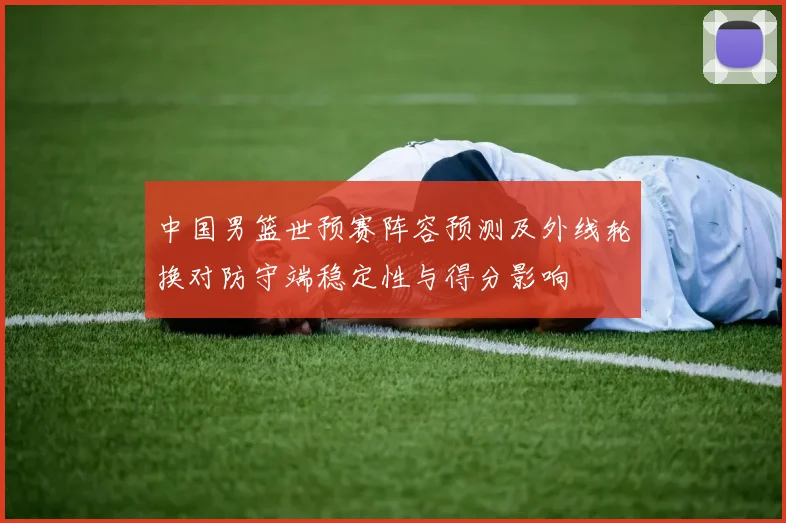 中国男篮世预赛阵容预测及外线轮换对防守端稳定性与得分影响
