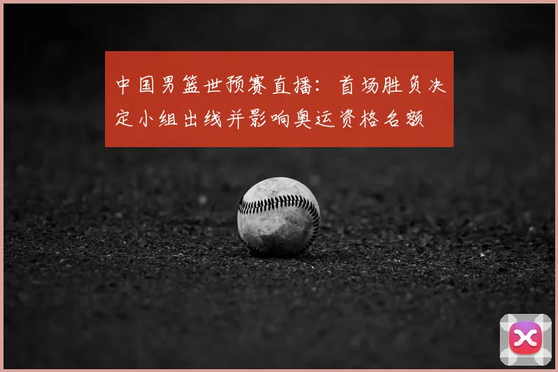 中国男篮世预赛直播：首场胜负决定小组出线并影响奥运资格名额