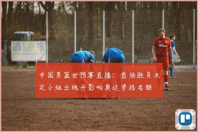 中国男篮世预赛直播：首场胜负决定小组出线并影响奥运资格名额